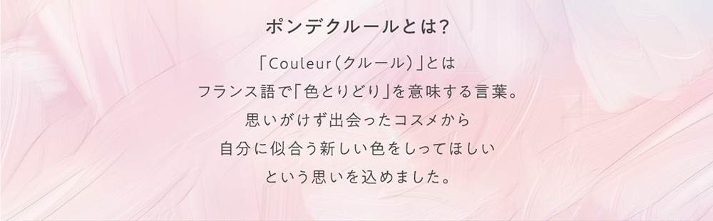 ポンデクルールとは？ 「Couleur(クルール)」とはフランス語で「色とりどり」を意味する言葉。思いがけず出会ったコスメから自分に似合う新しい色をしってほしいという思いを込めました。