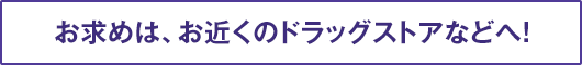 お求めは、お近くのドラッグストアなどへ！