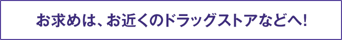 お求めは、お近くのドラッグストアなどへ！