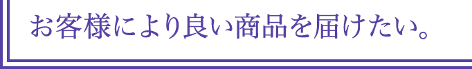 お客様により良い商品を届けたい。