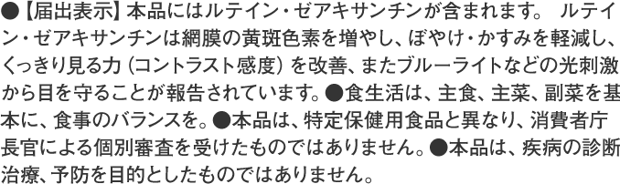 ●【届出表示】本品にはルテイン・ゼアキサンチンが含まれます。ルテイン・ゼアキサンチンには、見る力の維持をサポートすることが報告されています。※見る力とは、目で、くっきりとものを識別する力です。●食生活は、主食、主菜、副菜を基本に、食事のバランスを。●本品は、特定保健用食品と異なり、消費者庁長官による個別審査を受けたものではありません。●本品は、疾病の診断、治療、予防を目的としたものではありません。