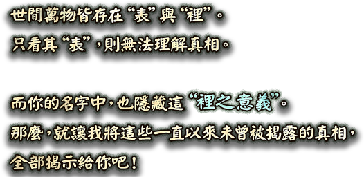 世間萬物皆存在“表”與“裡”。只看其“表”，則無法理解真相。而你的名字中，也隱藏這“裡之意義”。那麼，就讓我將這些一直以來未曾被揭露的真相，全部揭示給你吧！