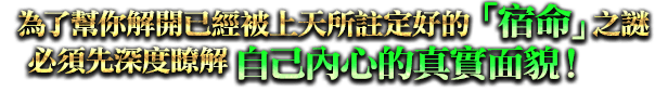 為了幫你解開已經被上天所註定好的「宿命」之迷，必須先深度瞭解自己內心的真實面貌！