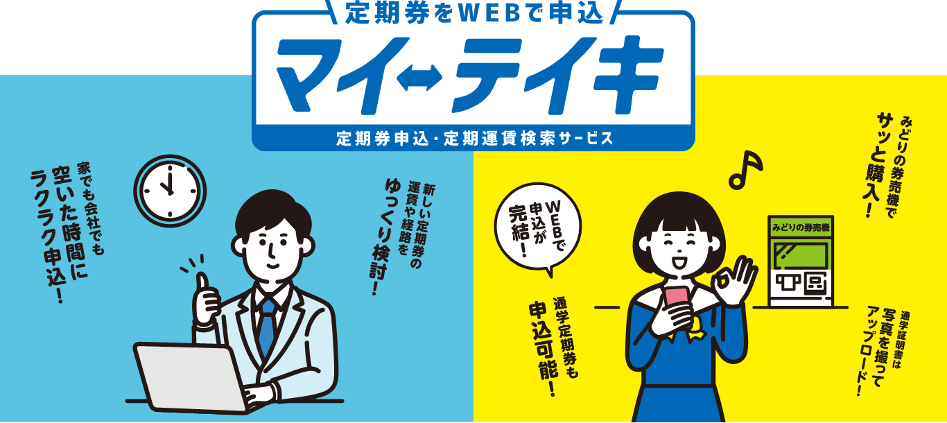 定期券をWEBで申込 マイ・テイキ 定期券申込・定期運賃検索サービス 家でも会社でも空いた時間にラクラク申込！新しい定期券の運賃や経路をゆっくり検討！みどりの券売機でサッと購入！通学証明書は写真を撮ってアップロード！WEBで申込が完結！通学定期券も申込可能！