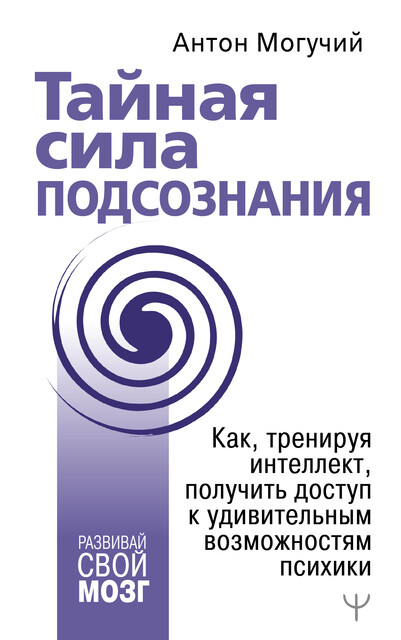 Тайная сила подсознания. Как, тренируя интеллект, получить доступ к удивительным возможностям психики, Антон Могучий