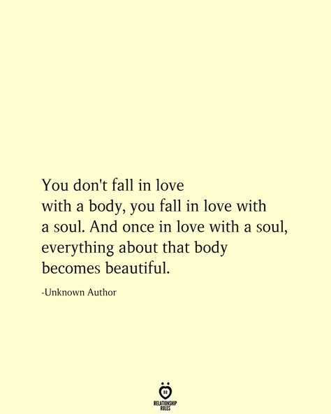 You don't fall in love with a body, you fall in love with a soul. And once in love with a soul, everything about that body becomes beautiful. -Unknown Author Love Again Quotes, Don't Fall In Love, Quotes Distance, Special Love Quotes, Long Distance Love Quotes, Distance Love Quotes, In Love Quotes, Deep Quotes About Love, Falling In Love Quotes