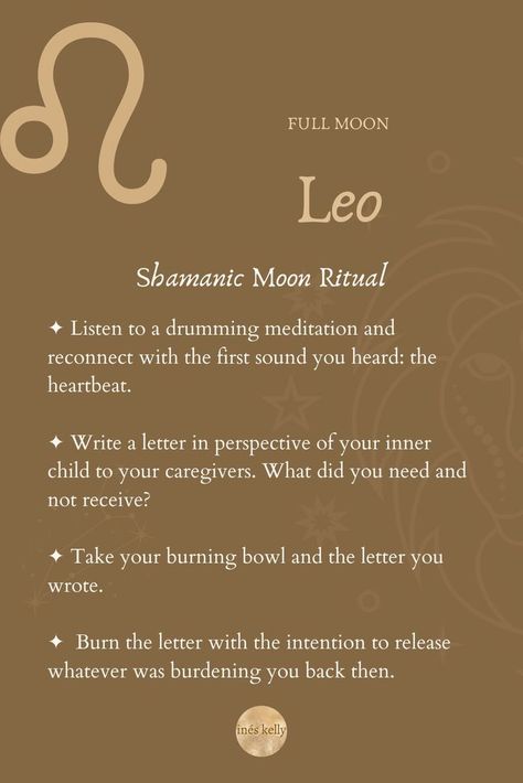 Shamanic Moon Ritual
✦ Listen to a drumming meditation and reconnect with the first sound you heard: the heartbeat. 
✦ Write a letter in perspective of your inner child to your caregivers. What did you need and not receive? 
✦ Take your burning bowl and the letter you wrote. 
✦  Burn the letter with the intention to release whatever was burdening you back then. Leo Full Moon, Full Moon In Leo, New Moon In Leo, Earth Sun And Moon, Natural Cycles, The Moon Phases, Moon Circle, Moon In Leo, Moon Ritual