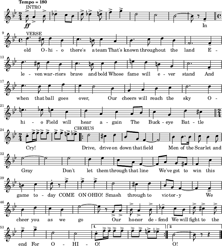 { \language "english"
  \new Voice \relative c'' { \set Staff.midiInstrument = #"brass section" \set Score.tempoHideNote = ##t \tempo "Tempo = 180" \tempo 4 = 180  \clef treble \key bf \major \time 2/4 
    ^"INTRO" bf8->\ff a4-> bf8-> df4-- c8 bf8 d8-> df4-> d8-> f4-> g4-> d2 c2 bf2~bf8 r8 f4-- \bar "||" \break  
    ^"VERSE" \time 4/4 d'4. cs8 d4 bf4 c4. b8 c4 a4 bf4. c8 d4 bf4 f2. f4-- d'4. cs8 d4 bf4 c4. b8 c4 d4 e4 d4 b4 g4 c2. f,4-- \break
    ef'4. d8 ef4 f4 ef4~d2 bf4 g4 a4 bf4 c4 d2. d4 e4. ef8 e4 c4 d4 a4 c4 a8 bf8 c4 g4 d'4 cs4 \bar "||" \break
    \time 2/4 c8-. f16-> f16-> f8-> f8-> f8-> f8-> e8-> ef8-> ^"CHORUS" \repeat volta 2 {d2 cs4 d4 bf8 g8 f4~f2 bf4 bf8. bf16 c8 bf4 c8 \break
    ef2~ef2 ef2 d4 ef4 c8 a8 f4~f8 a8 g8 fs8 f4 c'4 \break
    b4 c4 d8-. r8 f4-> f4-> f4-> d2 cs4 d4 bf8 g8 f4~f4 f4-> \break
    bf4 d4 c4 bf4 ef2~ef8 r8 g,8-> a8-> bf8-> a4-> bf8-> df4-- c8 bf8 d8-> cs4-> d8-> \break
    f4-> g4-> d2 c2} \alternative { { c8-. f16-> f16-> f8-> f8-> f8-> f8-> e8-> ef8-> } { bf2~bf8 r8 r4 \bar "|." } }
 } 
      \addlyrics {
_ _ _ _ _ _ _ _ _ _ _ _ _ _  In 
old O -- hi -- o there's a team That's known through -- out the land 
E -- le -- ven war -- riors brave and bold Whose fame will e -- ver stand 
And when that ball goes over, Our cheers will reach the sky 
O -- hi -- o Field will hear a -- gain The _ Buck -- eye Bat -- tle Cry! 
_ _ _ _ _ _ _ _ Drive, drive on down that field Men of the Scar -- let and 
Gray Don't let them through that line We've got to win this 
game to -- day COME ON OHIO! Smash through to vic -- tor -- y 
We cheer you as we go Our _ ho -- nor de -- fend We will fight to the 
end For O -- HI -- O! _ _ _ _ _ _ _ _  O!}
  }